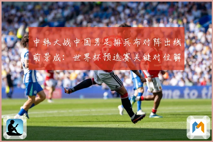 中韩大战中国男足排兵布对阵出线前景成：世界杯预选赛关键对位解读-深度解析