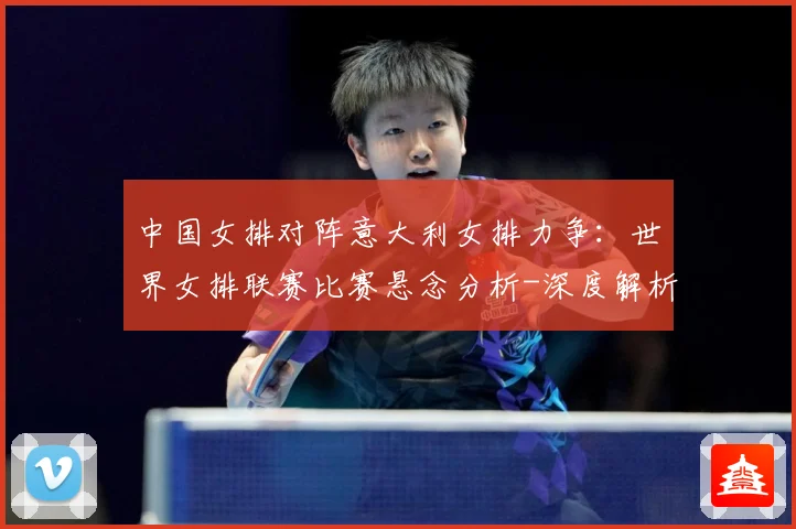 中国女排对阵意大利女排力争：世界女排联赛比赛悬念分析-深度解析