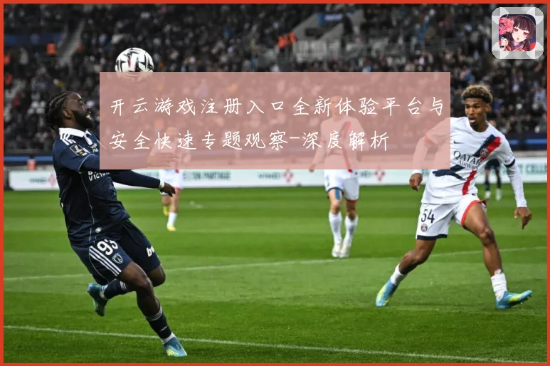 开云游戏注册入口全新体验平台与安全快速专题观察-深度解析