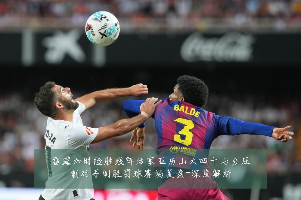 雷霆加时险胜残阵活塞亚历山大四十七分压制对手制胜罚球赛场复盘-深度解析